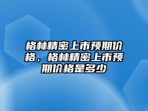 格林精密上市預期價格，格林精密上市預期價格是多少