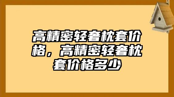 高精密輕奢枕套價(jià)格，高精密輕奢枕套價(jià)格多少