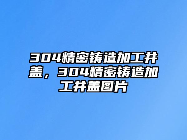 304精密鑄造加工井蓋，304精密鑄造加工井蓋圖片