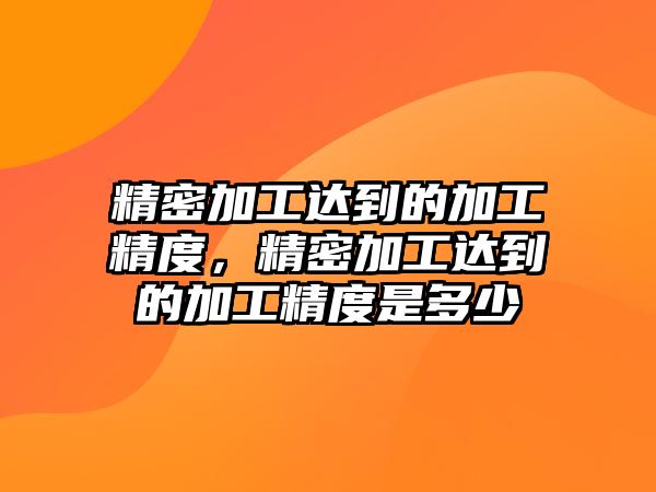 精密加工達(dá)到的加工精度，精密加工達(dá)到的加工精度是多少