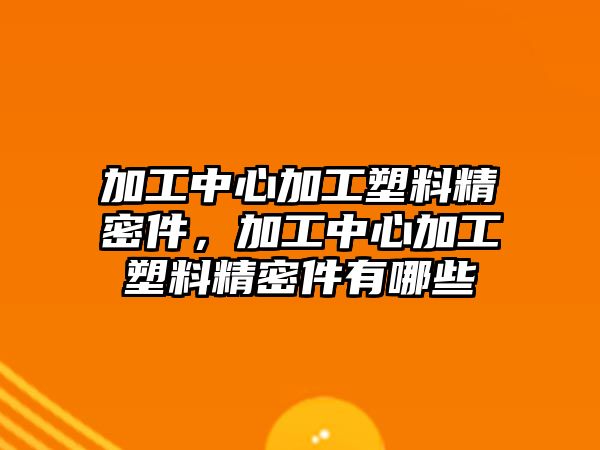 加工中心加工塑料精密件，加工中心加工塑料精密件有哪些