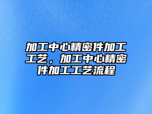 加工中心精密件加工工藝，加工中心精密件加工工藝流程