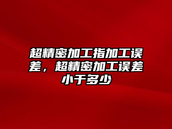 超精密加工指加工誤差，超精密加工誤差小于多少