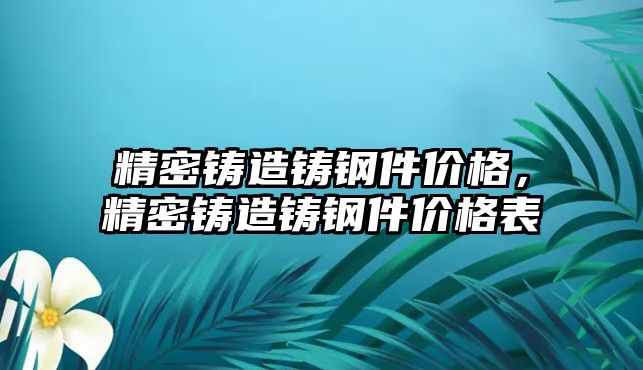 精密鑄造鑄鋼件價(jià)格，精密鑄造鑄鋼件價(jià)格表