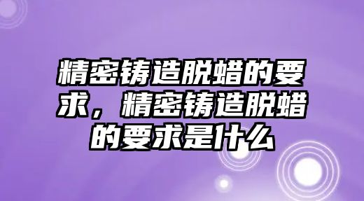 精密鑄造脫蠟的要求，精密鑄造脫蠟的要求是什么