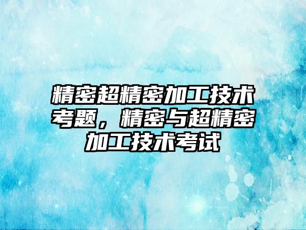 精密超精密加工技術考題，精密與超精密加工技術考試