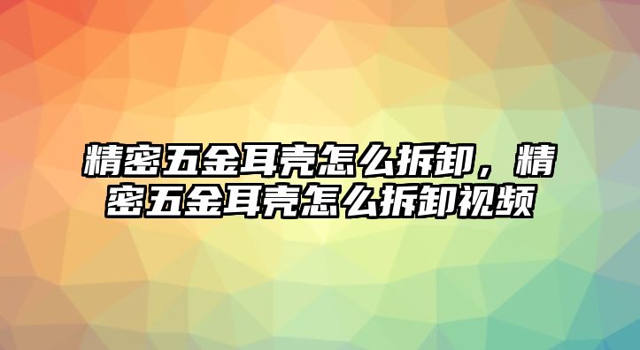 精密五金耳殼怎么拆卸，精密五金耳殼怎么拆卸視頻