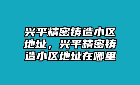 興平精密鑄造小區(qū)地址，興平精密鑄造小區(qū)地址在哪里