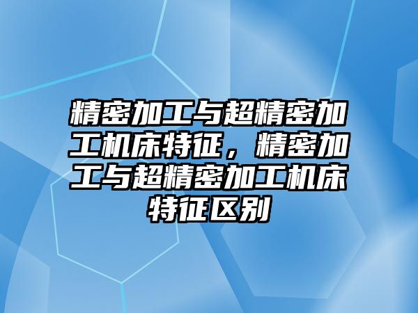 精密加工與超精密加工機(jī)床特征，精密加工與超精密加工機(jī)床特征區(qū)別