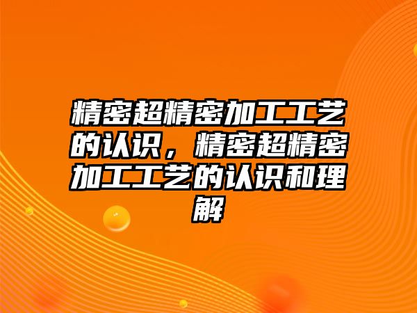 精密超精密加工工藝的認(rèn)識，精密超精密加工工藝的認(rèn)識和理解