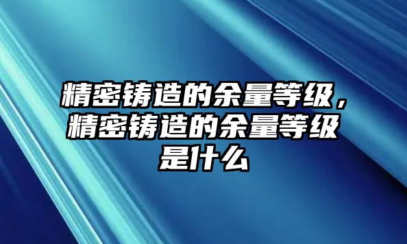 精密鑄造的余量等級(jí)，精密鑄造的余量等級(jí)是什么