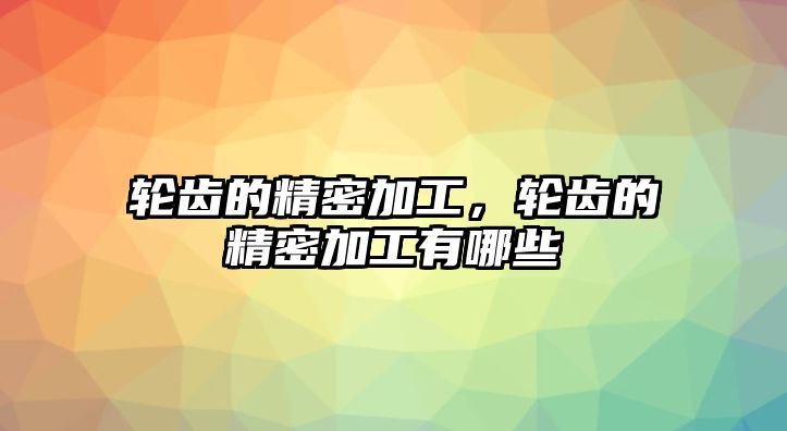 輪齒的精密加工，輪齒的精密加工有哪些