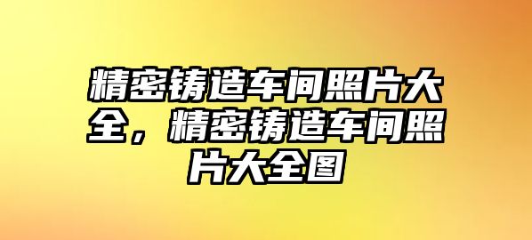 精密鑄造車間照片大全，精密鑄造車間照片大全圖