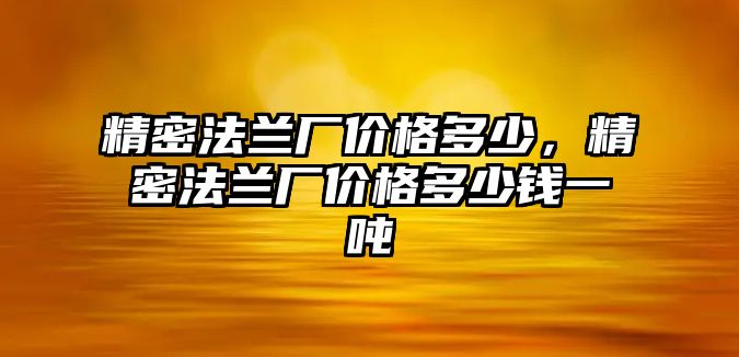 精密法蘭廠價(jià)格多少，精密法蘭廠價(jià)格多少錢一噸