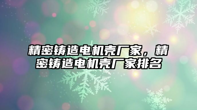 精密鑄造電機(jī)殼廠家，精密鑄造電機(jī)殼廠家排名