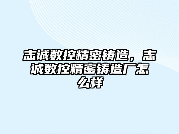 志誠數(shù)控精密鑄造，志誠數(shù)控精密鑄造廠怎么樣