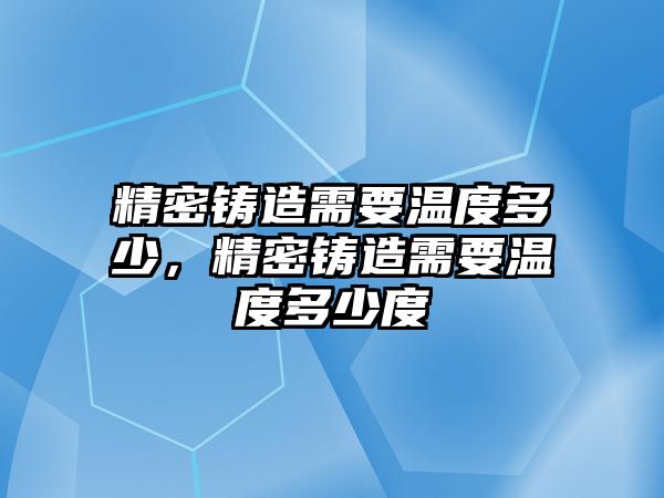 精密鑄造需要溫度多少，精密鑄造需要溫度多少度