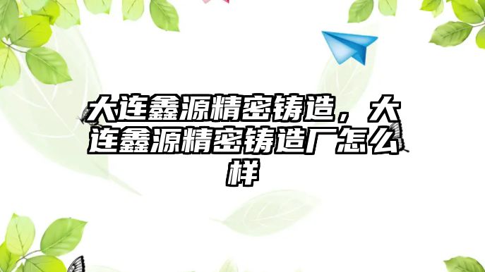 大連鑫源精密鑄造，大連鑫源精密鑄造廠怎么樣