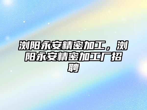 瀏陽永安精密加工，瀏陽永安精密加工廠招聘