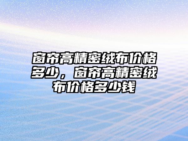 窗簾高精密絨布價(jià)格多少，窗簾高精密絨布價(jià)格多少錢(qián)