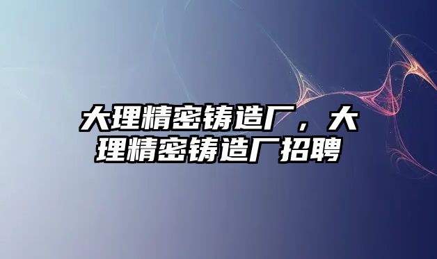 大理精密鑄造廠，大理精密鑄造廠招聘