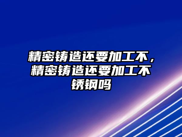 精密鑄造還要加工不，精密鑄造還要加工不銹鋼嗎