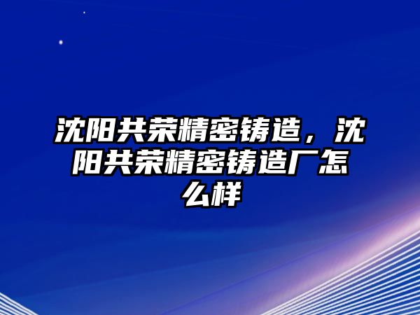 沈陽共榮精密鑄造，沈陽共榮精密鑄造廠怎么樣