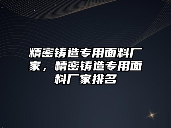 精密鑄造專(zhuān)用面料廠家，精密鑄造專(zhuān)用面料廠家排名