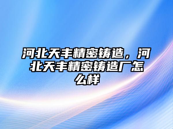 河北天豐精密鑄造，河北天豐精密鑄造廠怎么樣