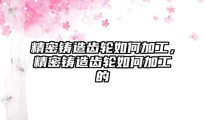 精密鑄造齒輪如何加工，精密鑄造齒輪如何加工的