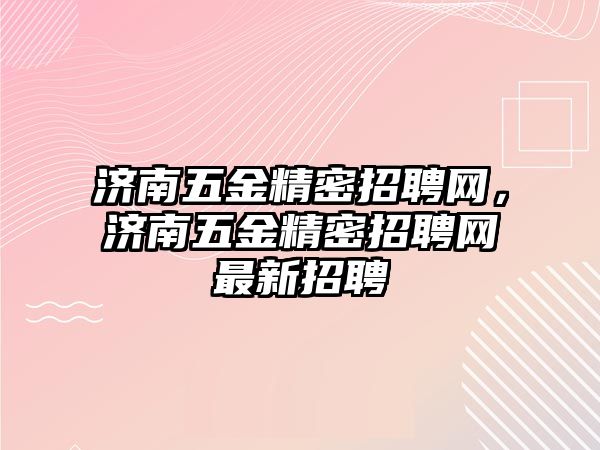 濟南五金精密招聘網(wǎng)，濟南五金精密招聘網(wǎng)最新招聘