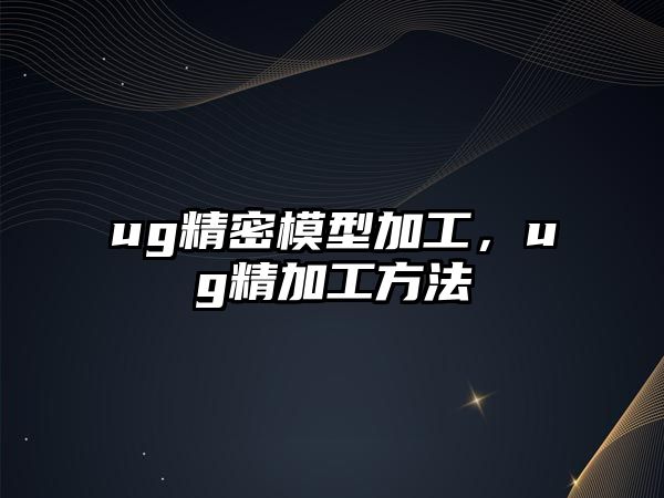 ug精密模型加工，ug精加工方法