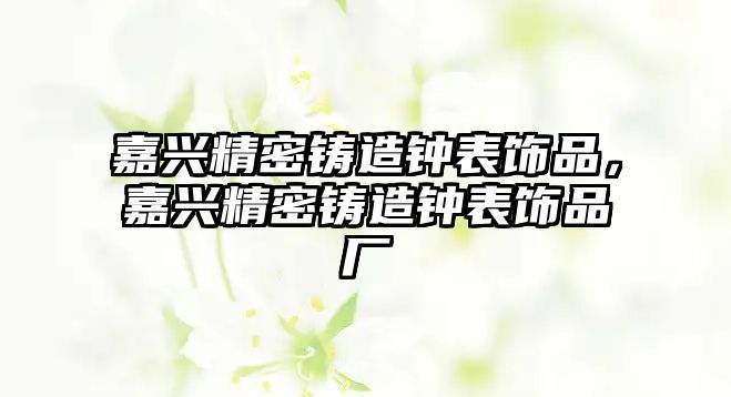 嘉興精密鑄造鐘表飾品，嘉興精密鑄造鐘表飾品廠