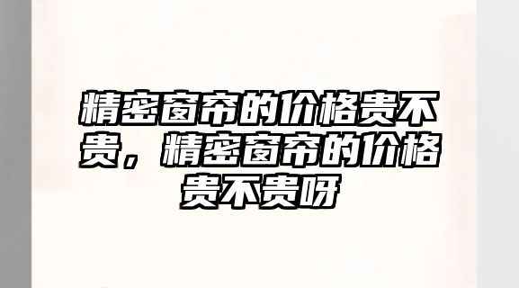 精密窗簾的價(jià)格貴不貴，精密窗簾的價(jià)格貴不貴呀