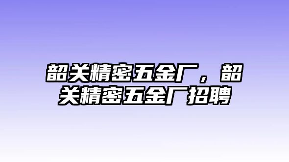 韶關(guān)精密五金廠，韶關(guān)精密五金廠招聘