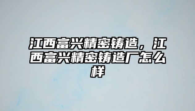 江西富興精密鑄造，江西富興精密鑄造廠怎么樣