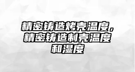 精密鑄造烤殼溫度，精密鑄造制殼溫度和濕度