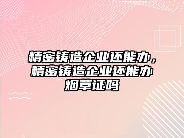 精密鑄造企業(yè)還能辦，精密鑄造企業(yè)還能辦煙草證嗎