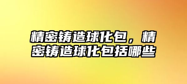 精密鑄造球化包，精密鑄造球化包括哪些