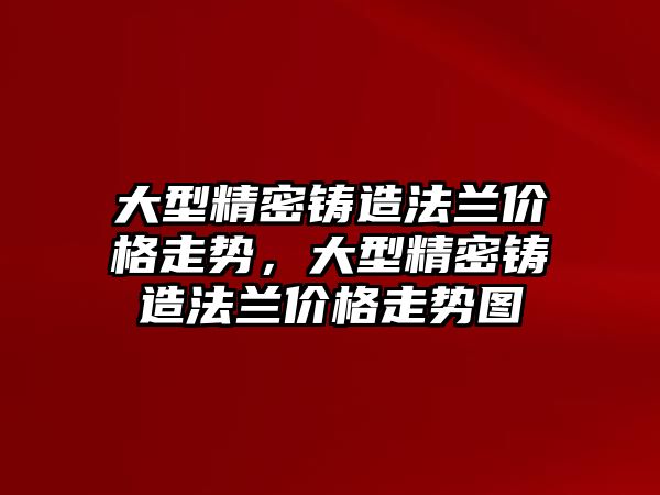 大型精密鑄造法蘭價格走勢，大型精密鑄造法蘭價格走勢圖