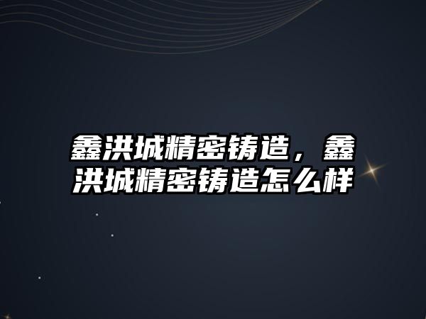 鑫洪城精密鑄造，鑫洪城精密鑄造怎么樣