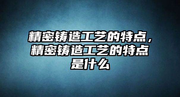 精密鑄造工藝的特點(diǎn)，精密鑄造工藝的特點(diǎn)是什么