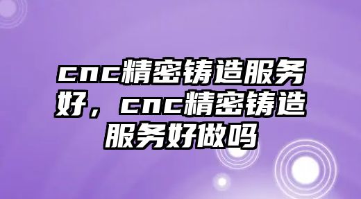 cnc精密鑄造服務(wù)好，cnc精密鑄造服務(wù)好做嗎