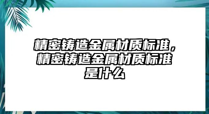 精密鑄造金屬材質(zhì)標(biāo)準(zhǔn)，精密鑄造金屬材質(zhì)標(biāo)準(zhǔn)是什么