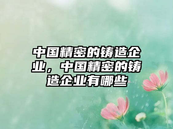 中國(guó)精密的鑄造企業(yè)，中國(guó)精密的鑄造企業(yè)有哪些