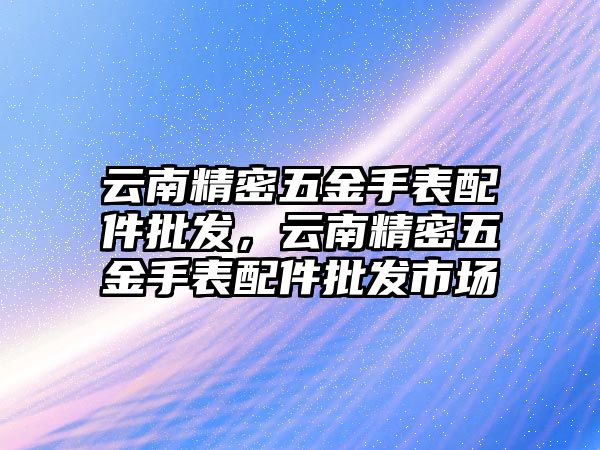 云南精密五金手表配件批發(fā)，云南精密五金手表配件批發(fā)市場(chǎng)