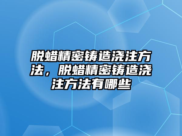 脫蠟精密鑄造澆注方法，脫蠟精密鑄造澆注方法有哪些