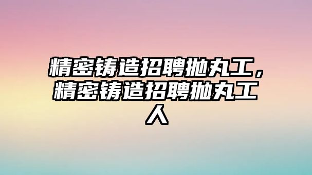 精密鑄造招聘拋丸工，精密鑄造招聘拋丸工人