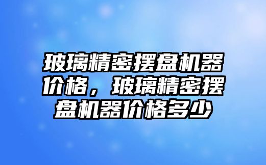 玻璃精密擺盤機器價格，玻璃精密擺盤機器價格多少