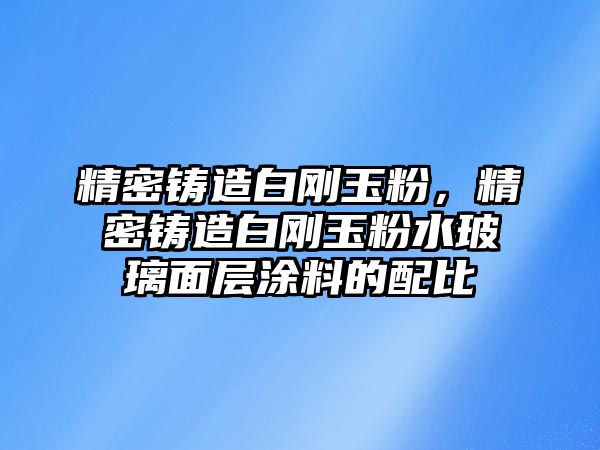 精密鑄造白剛玉粉，精密鑄造白剛玉粉水玻璃面層涂料的配比